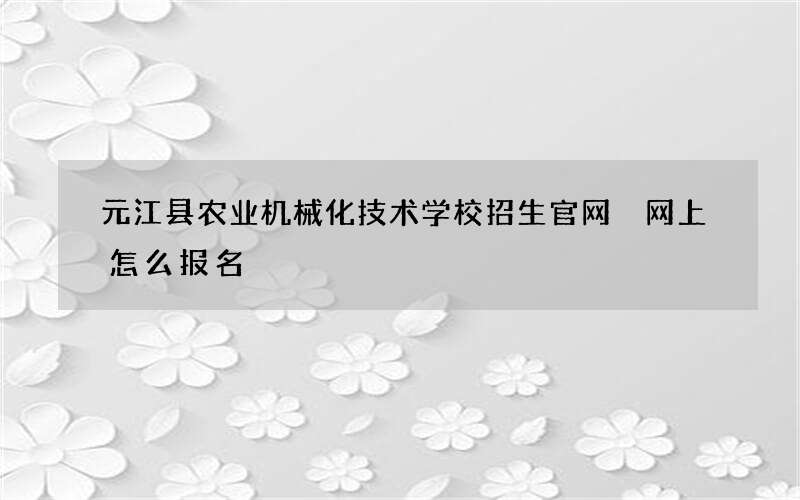 元江县农业机械化技术学校招生官网 网上怎么报名